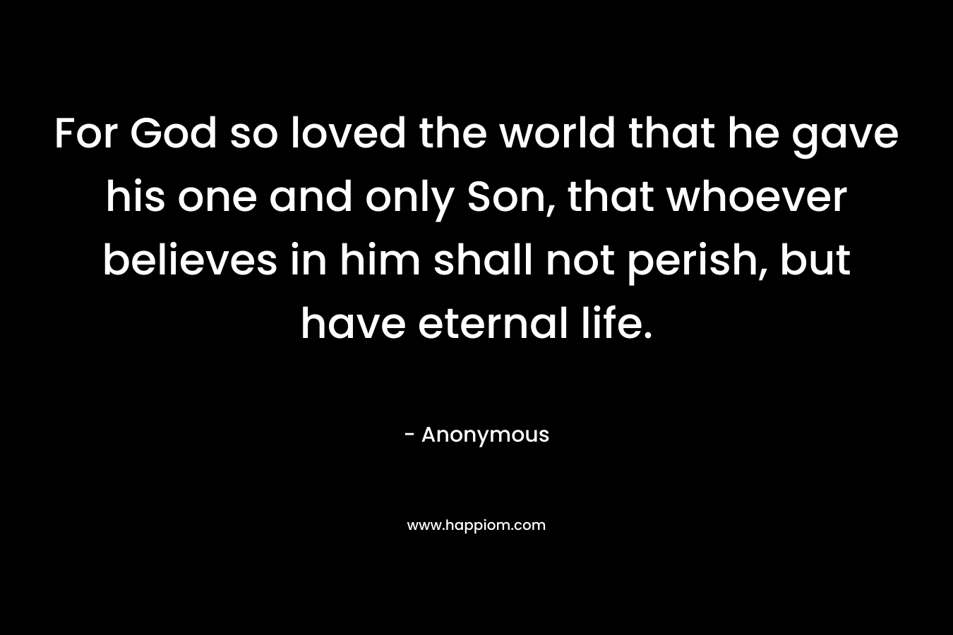 For God so loved the world that he gave his one and only Son, that whoever believes in him shall not perish, but have eternal life. – Anonymous