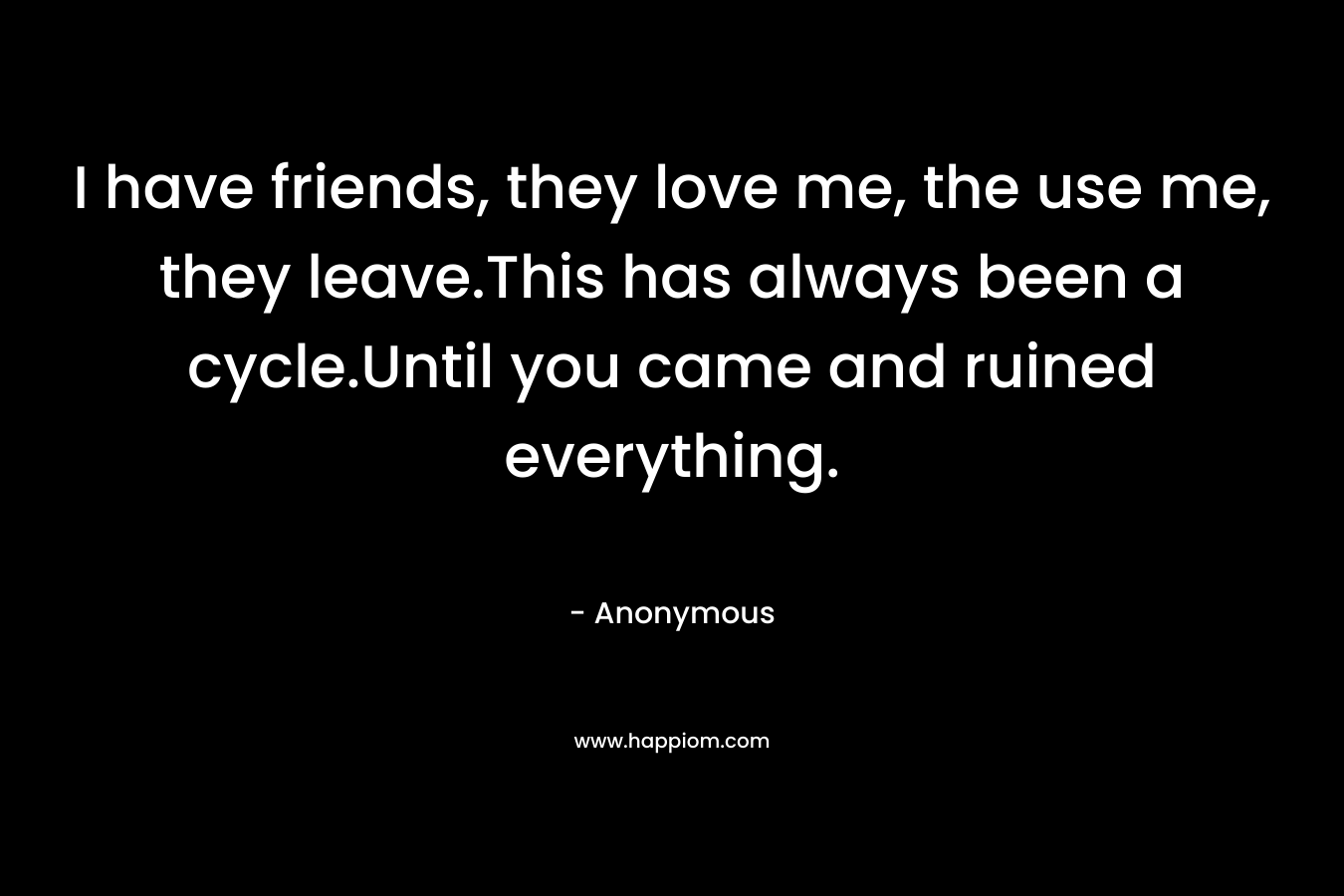 I have friends, they love me, the use me, they leave.This has always been a cycle.Until you came and ruined everything. – Anonymous