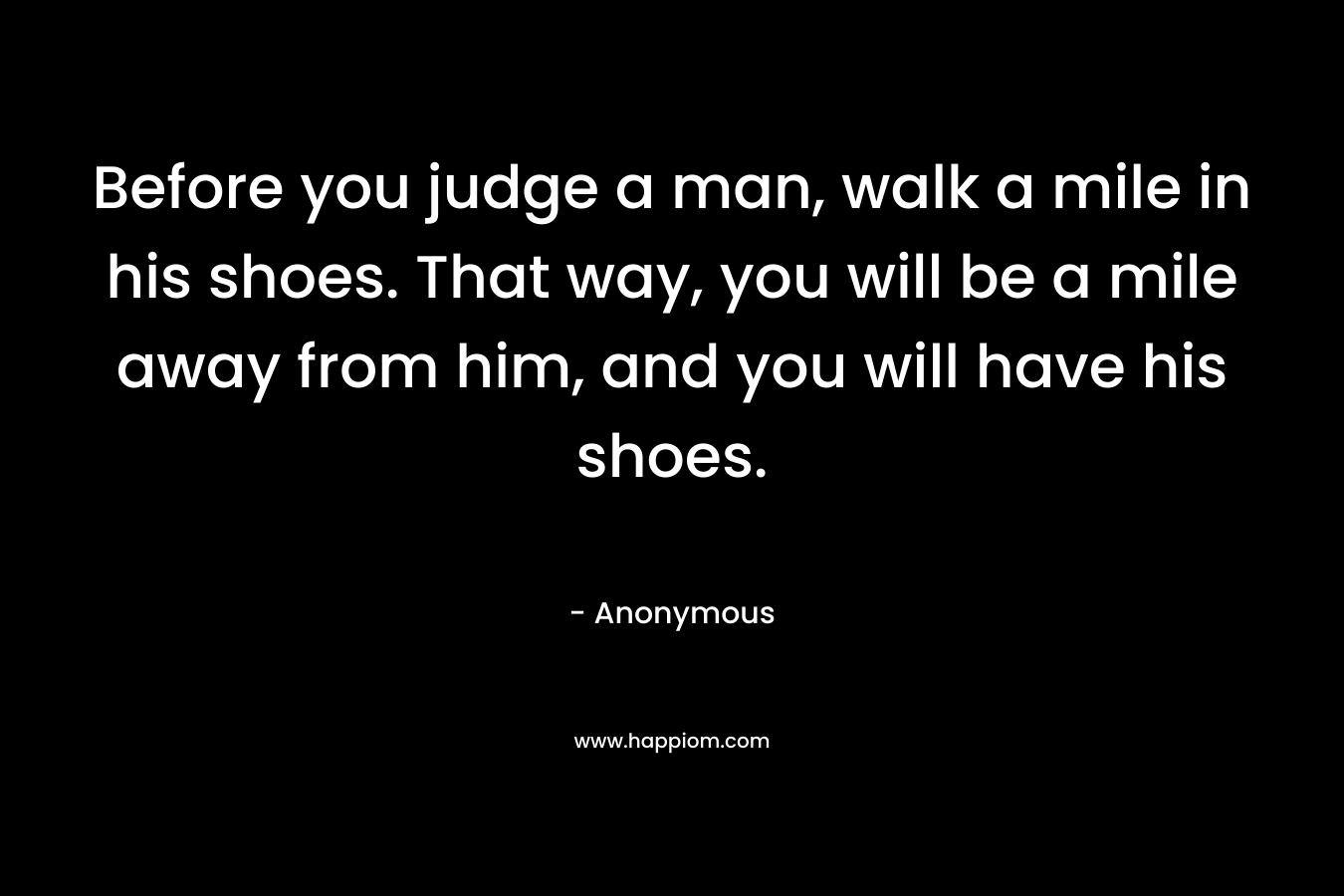 Before you judge a man, walk a mile in his shoes. That way, you will be a mile away from him, and you will have his shoes.
