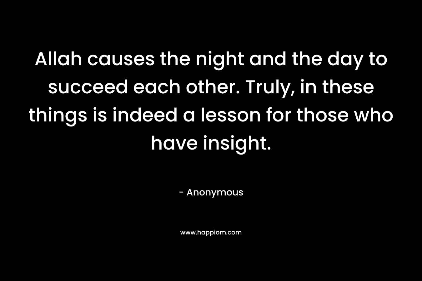 Allah causes the night and the day to succeed each other. Truly, in these things is indeed a lesson for those who have insight. – Anonymous