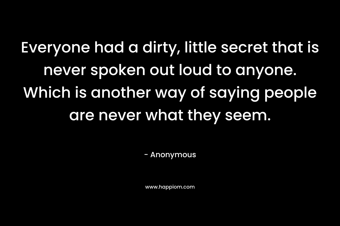 Everyone had a dirty, little secret that is never spoken out loud to anyone. Which is another way of saying people are never what they seem. – Anonymous