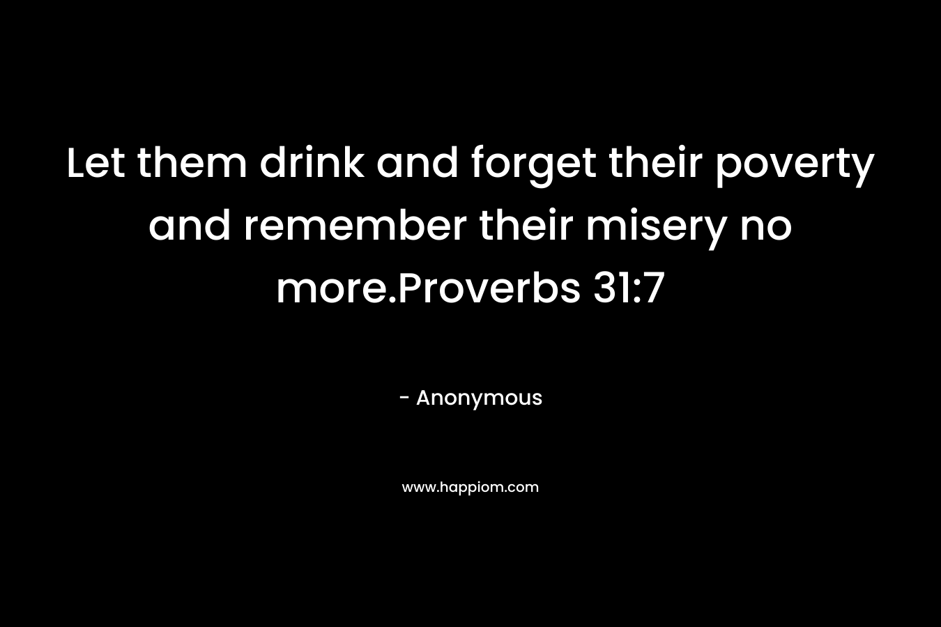 Let them drink and forget their poverty and remember their misery no more.Proverbs 31:7 – Anonymous