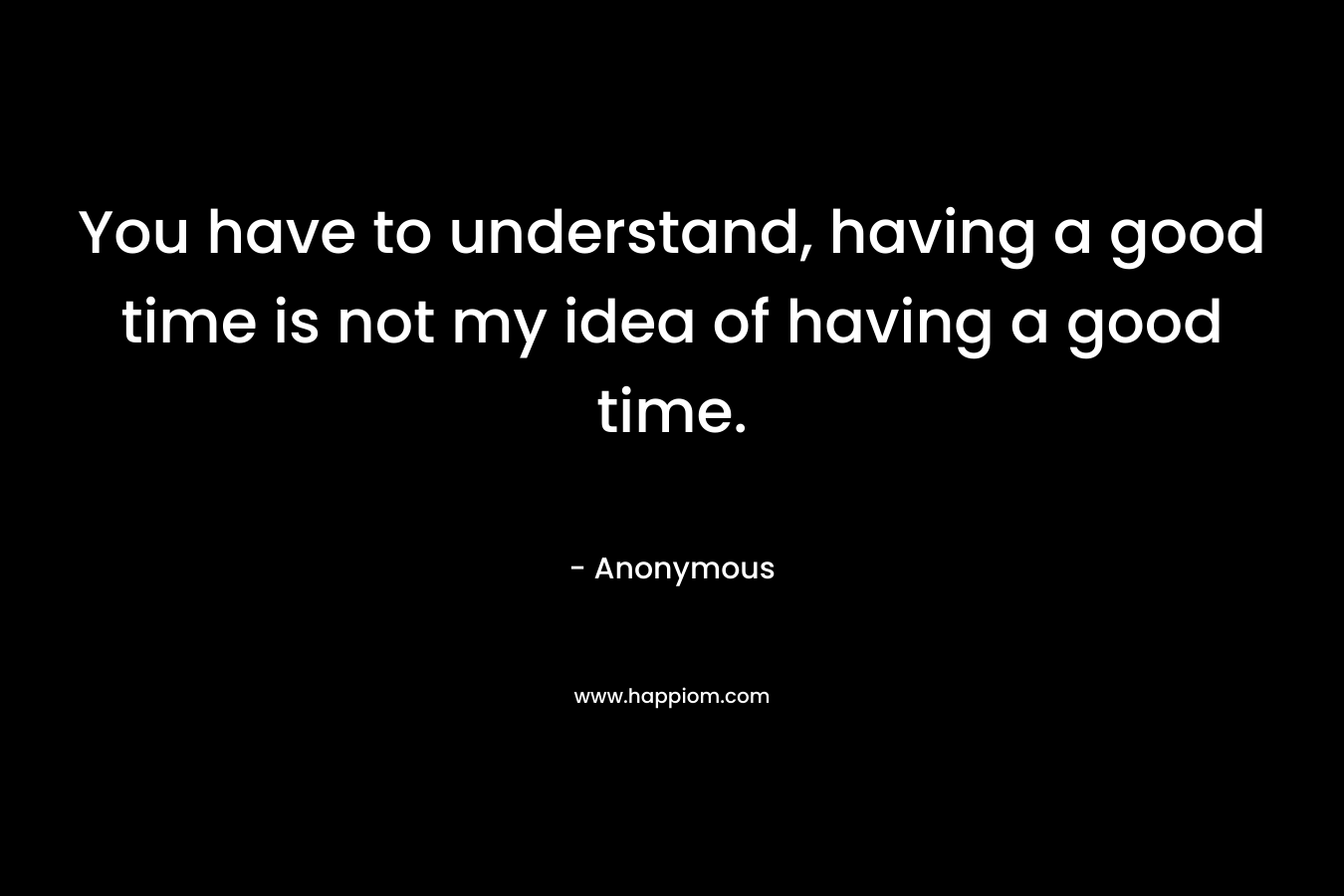 You have to understand, having a good time is not my idea of having a good time. – Anonymous