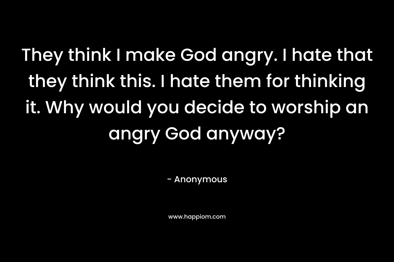They think I make God angry. I hate that they think this. I hate them for thinking it. Why would you decide to worship an angry God anyway?