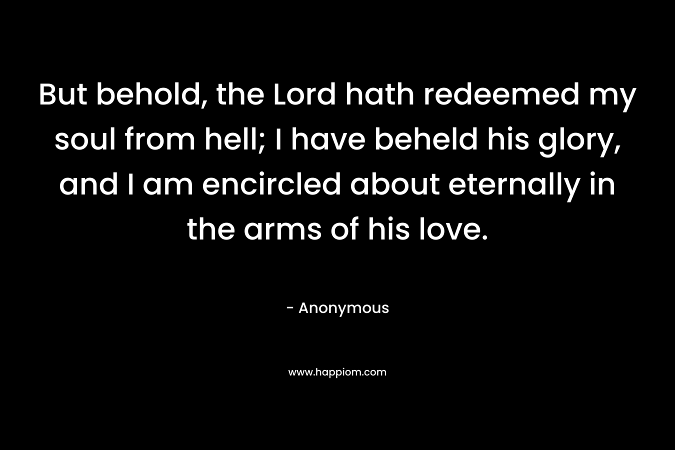 But behold, the Lord hath redeemed my soul from hell; I have beheld his glory, and I am encircled about eternally in the arms of his love. – Anonymous