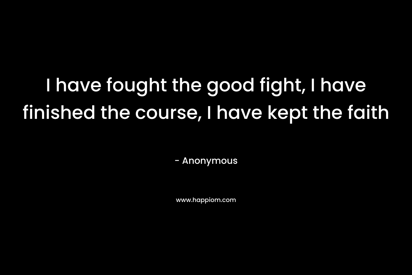 I have fought the good fight, I have finished the course, I have kept the faith – Anonymous