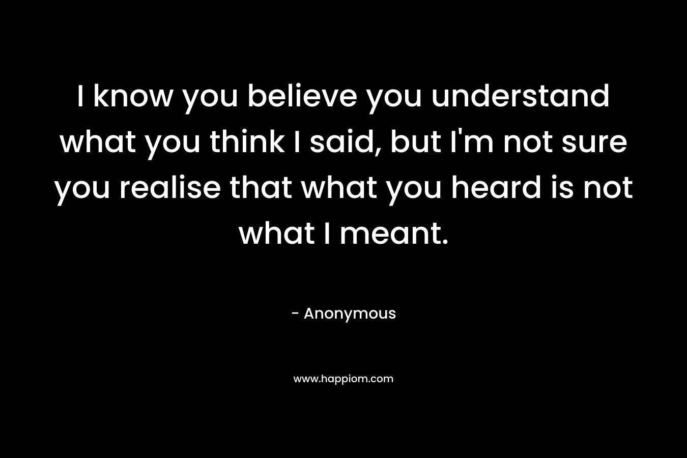 I know you believe you understand what you think I said, but I'm not sure you realise that what you heard is not what I meant.