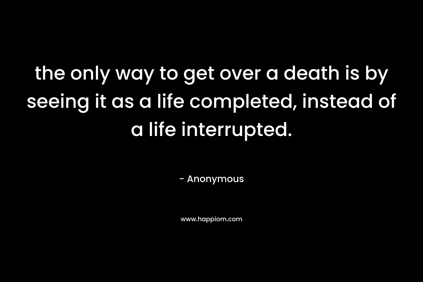 the only way to get over a death is by seeing it as a life completed, instead of a life interrupted.