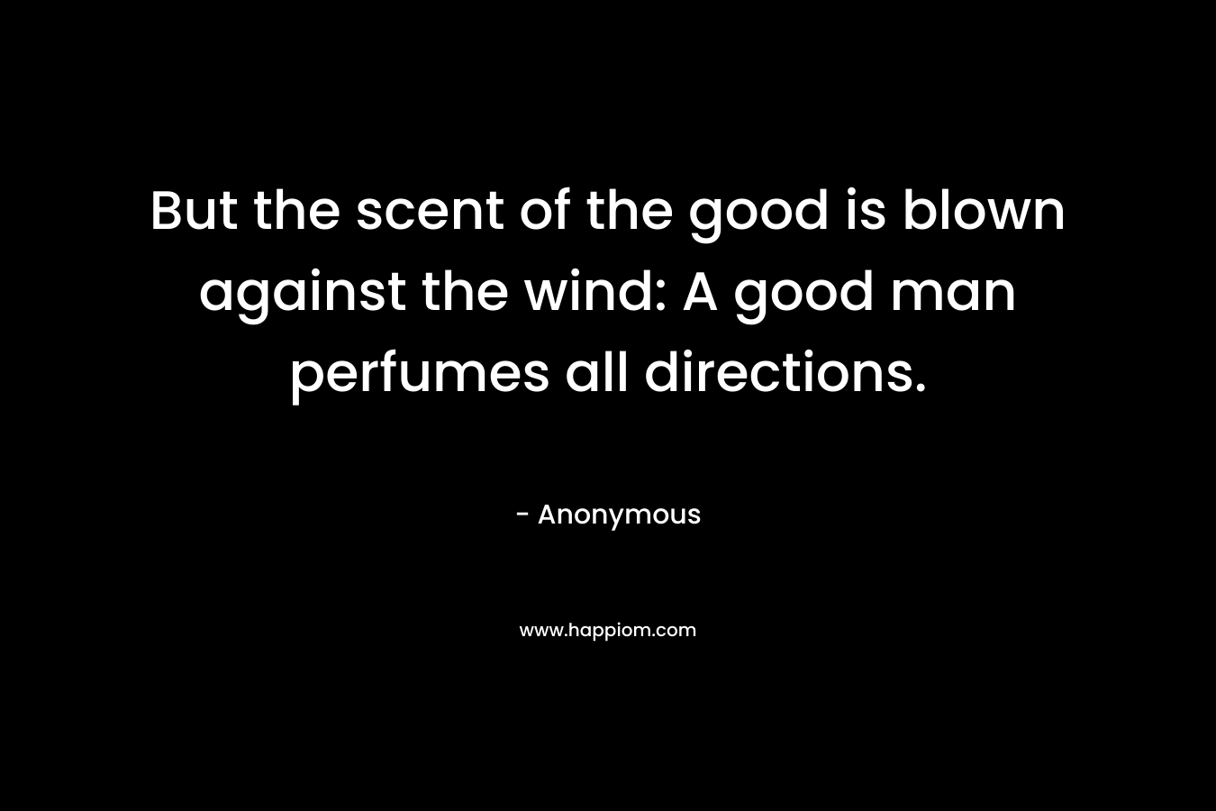 But the scent of the good is blown against the wind: A good man perfumes all directions. – Anonymous