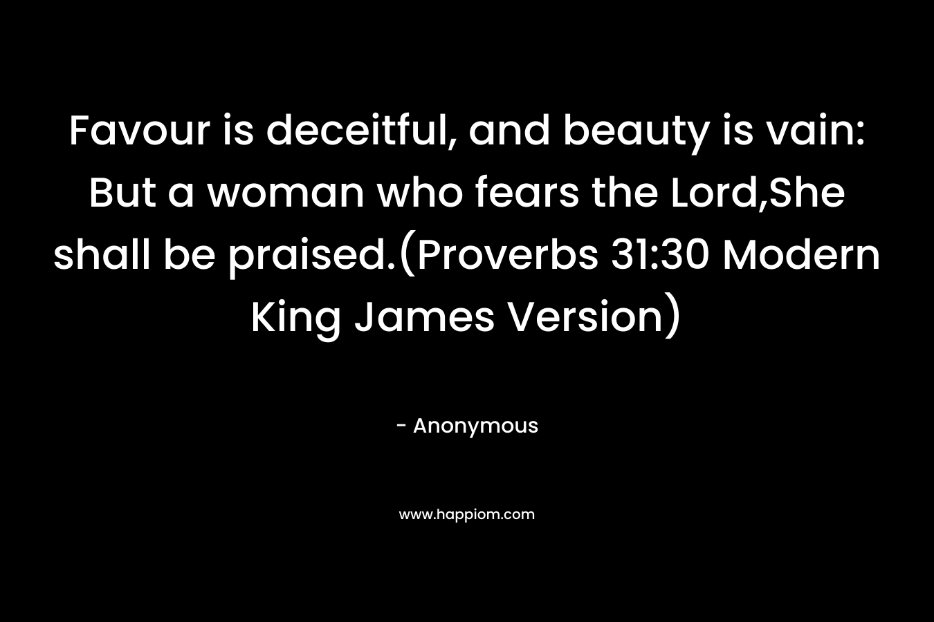 Favour is deceitful, and beauty is vain: But a woman who fears the Lord,She shall be praised.(Proverbs 31:30 Modern King James Version)