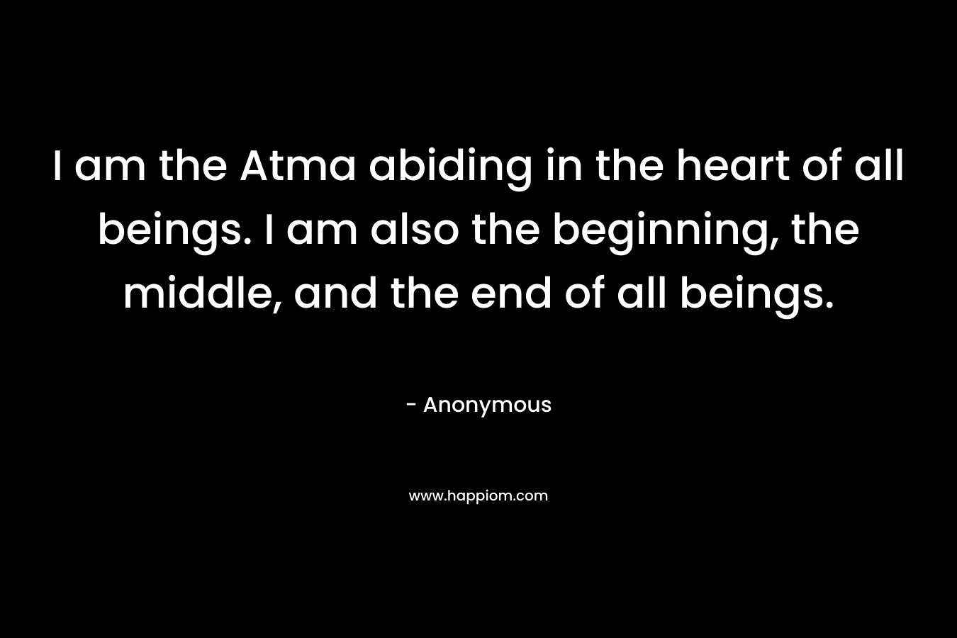 I am the Atma abiding in the heart of all beings. I am also the beginning, the middle, and the end of all beings. – Anonymous