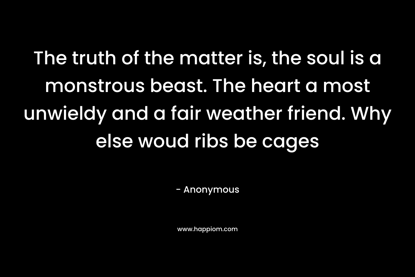 The truth of the matter is, the soul is a monstrous beast. The heart a most unwieldy and a fair weather friend. Why else woud ribs be cages – Anonymous