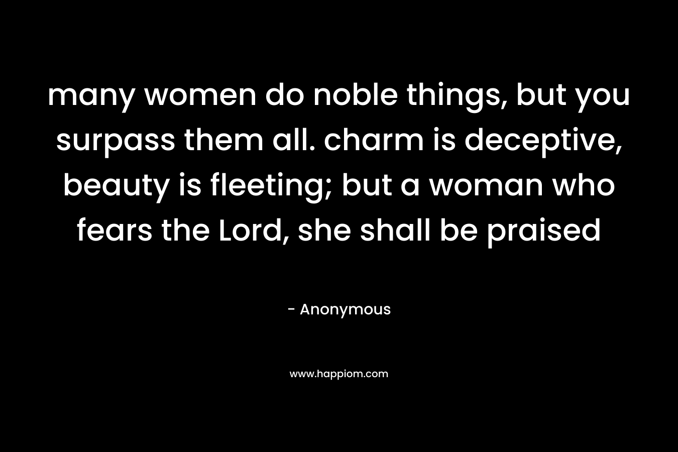 many women do noble things, but you surpass them all. charm is deceptive, beauty is fleeting; but a woman who fears the Lord, she shall be praised – Anonymous