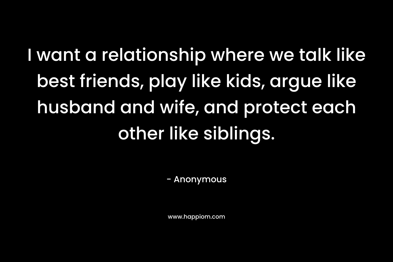 I want a relationship where we talk like best friends, play like kids, argue like husband and wife, and protect each other like siblings. – Anonymous