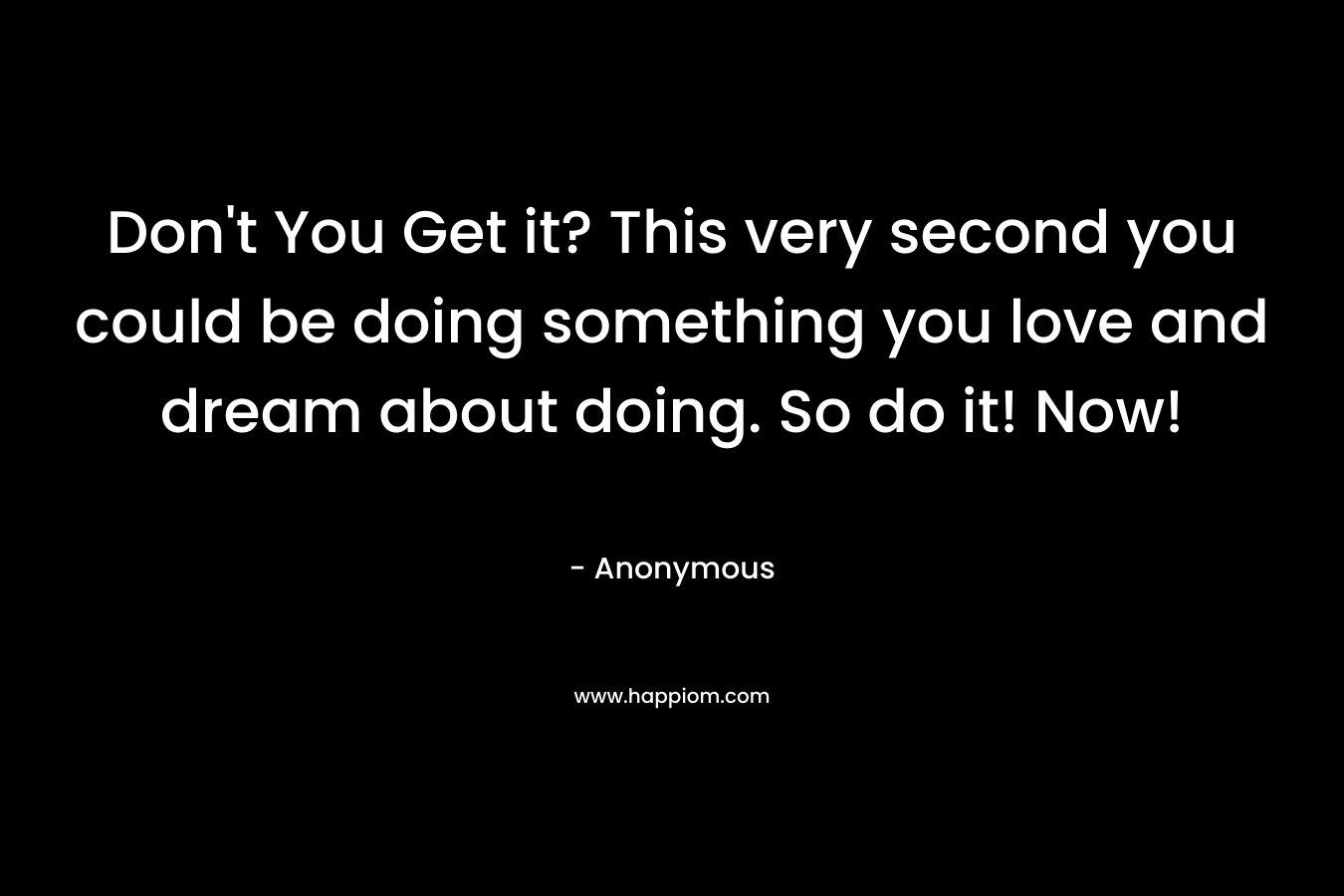 Don't You Get it? This very second you could be doing something you love and dream about doing. So do it! Now!
