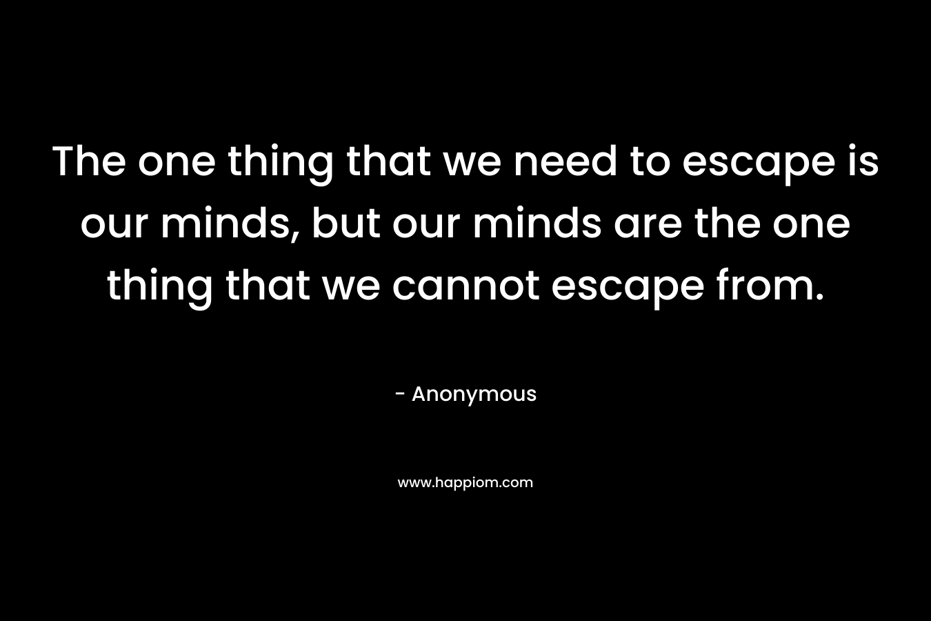 The one thing that we need to escape is our minds, but our minds are the one thing that we cannot escape from.