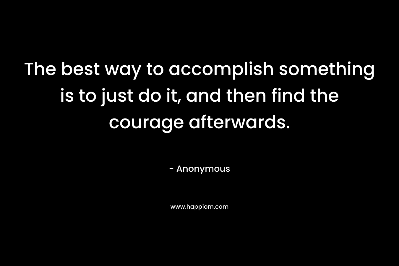 The best way to accomplish something is to just do it, and then find the courage afterwards.