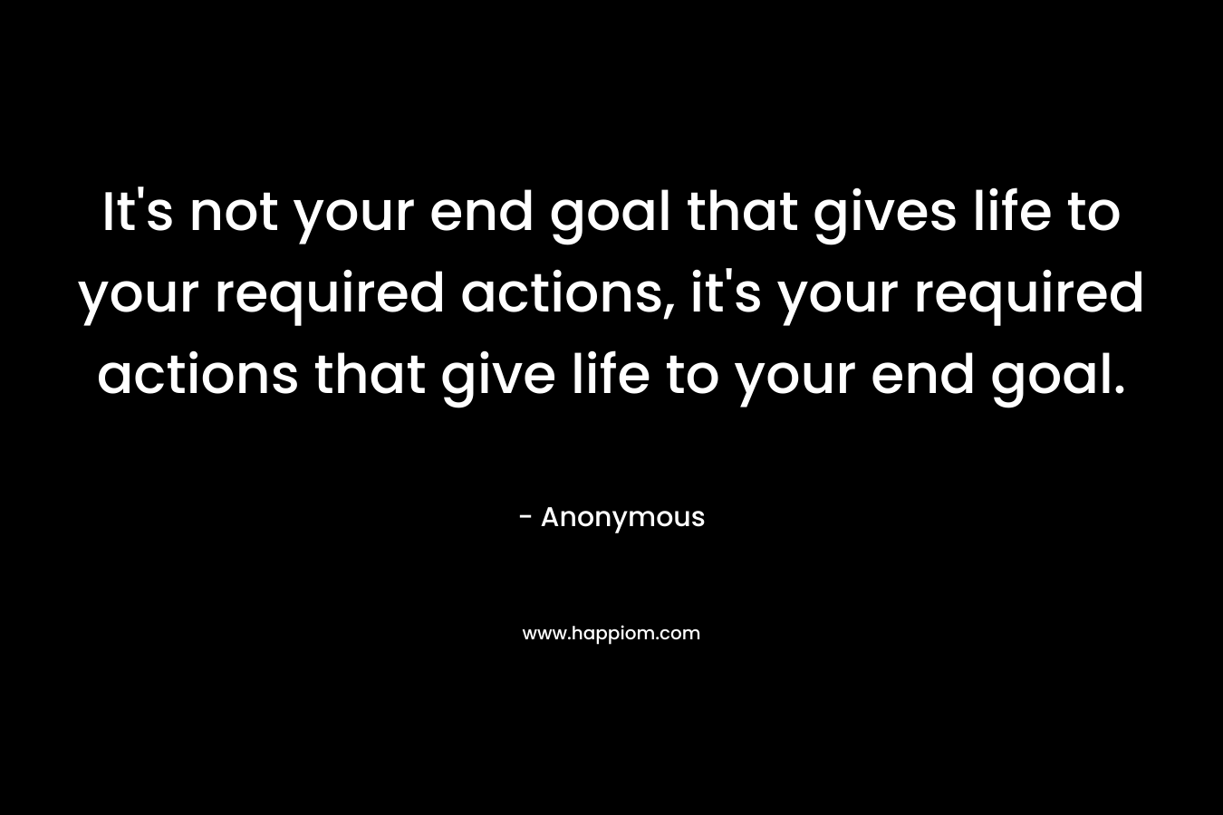 It's not your end goal that gives life to your required actions, it's your required actions that give life to your end goal.