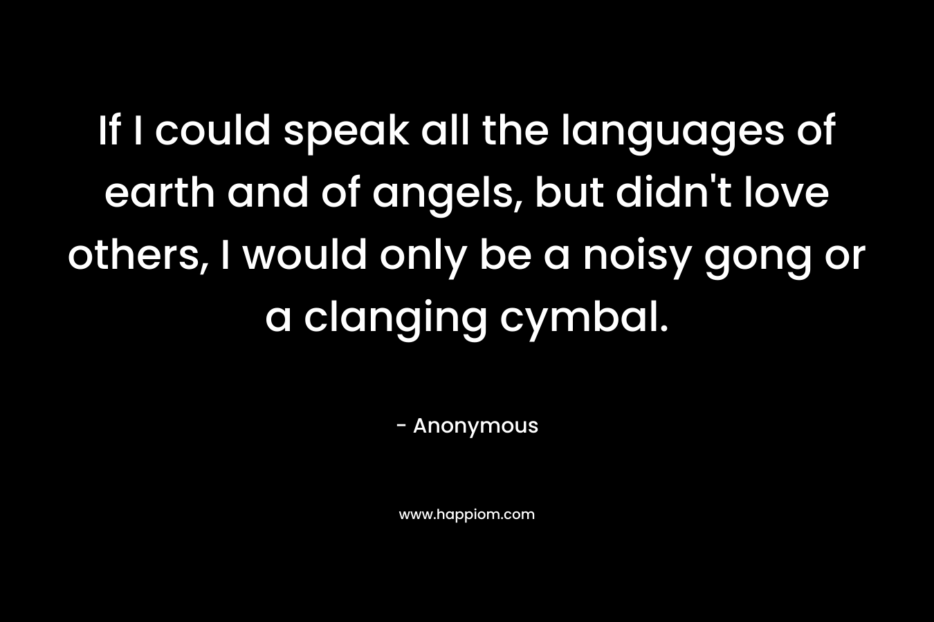 If I could speak all the languages of earth and of angels, but didn’t love others, I would only be a noisy gong or a clanging cymbal. – Anonymous