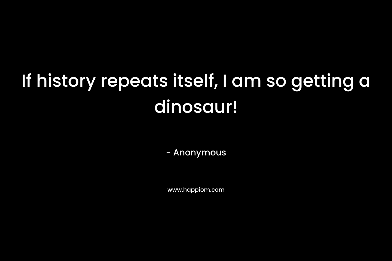 If history repeats itself, I am so getting a dinosaur! – Anonymous
