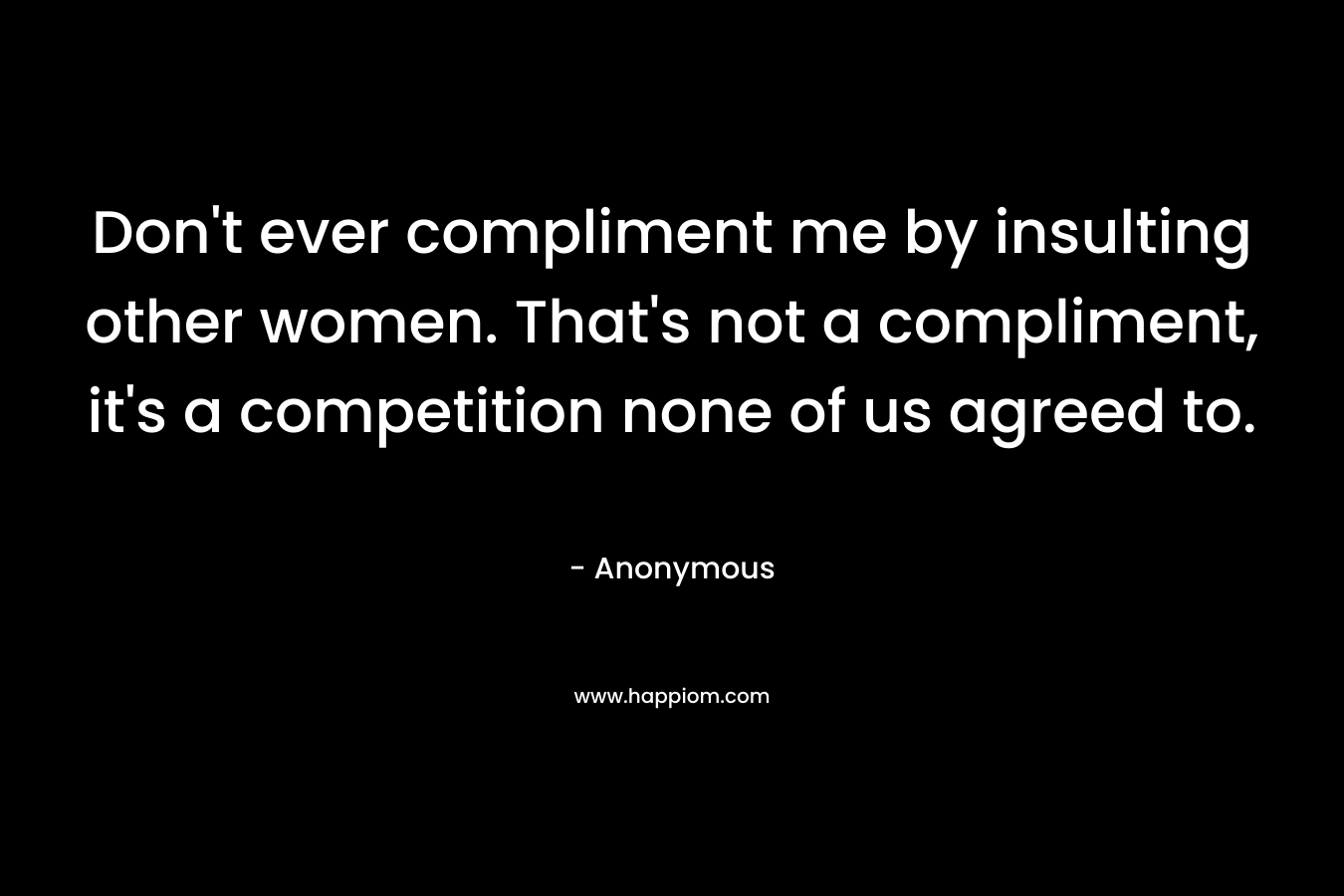 Don’t ever compliment me by insulting other women. That’s not a compliment, it’s a competition none of us agreed to. – Anonymous