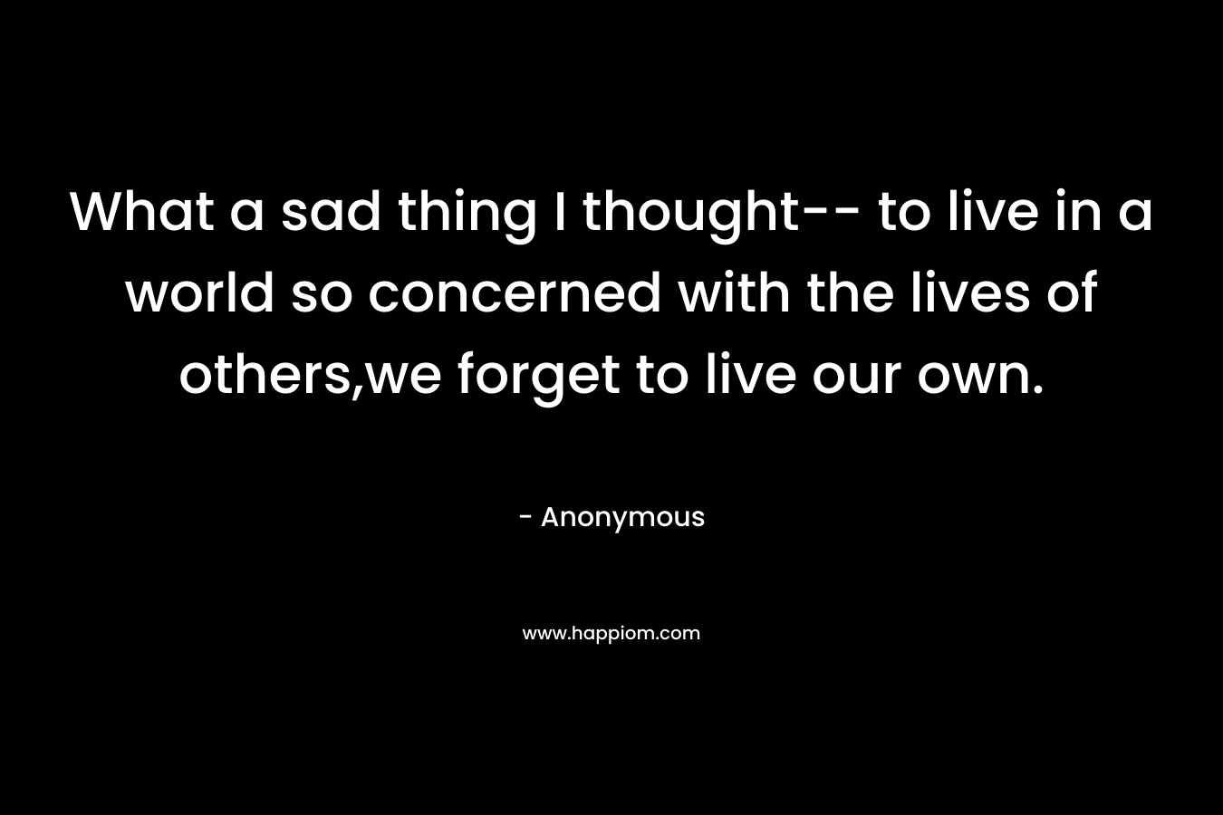 What a sad thing I thought-- to live in a world so concerned with the lives of others,we forget to live our own.