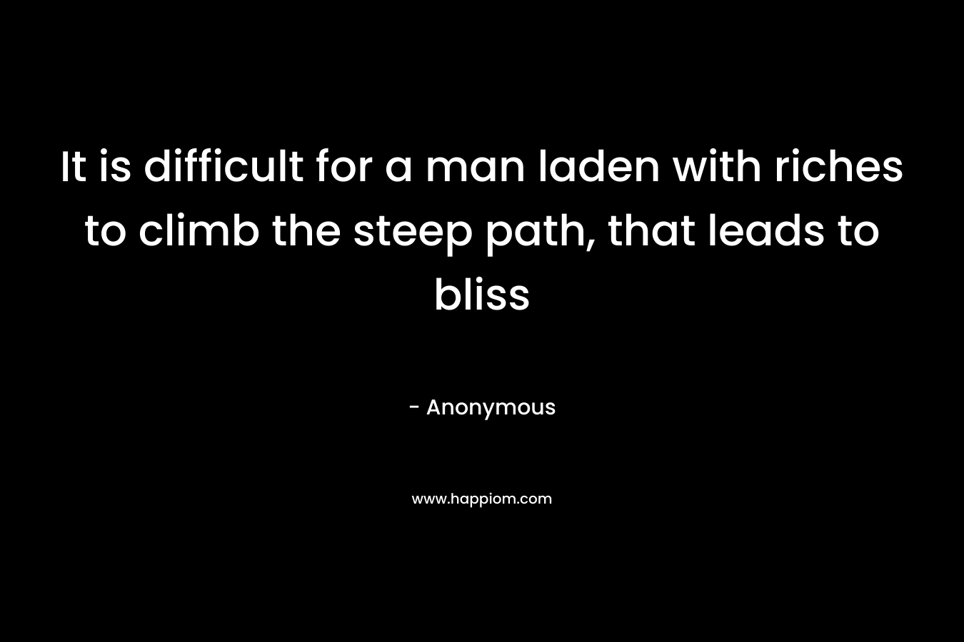 It is difficult for a man laden with riches to climb the steep path, that leads to bliss – Anonymous