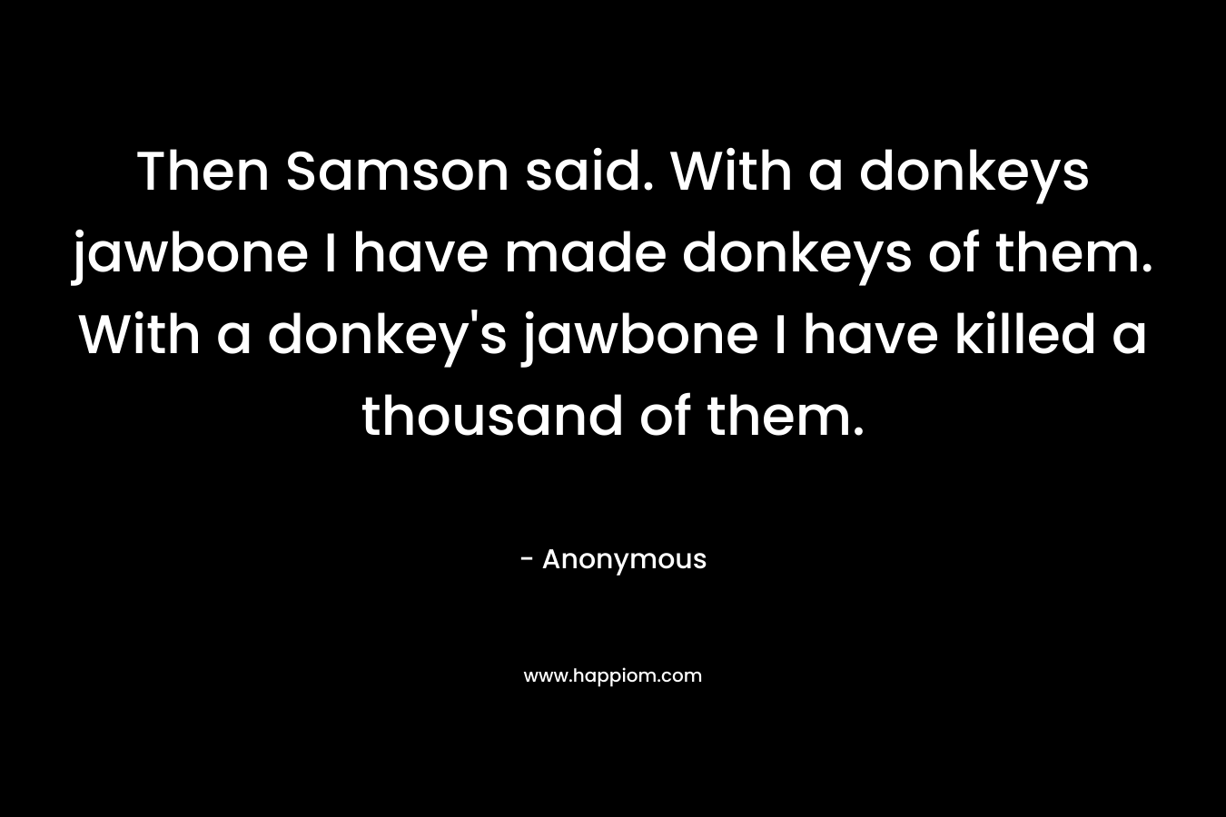 Then Samson said. With a donkeys jawbone I have made donkeys of them. With a donkey’s jawbone I have killed a thousand of them. – Anonymous