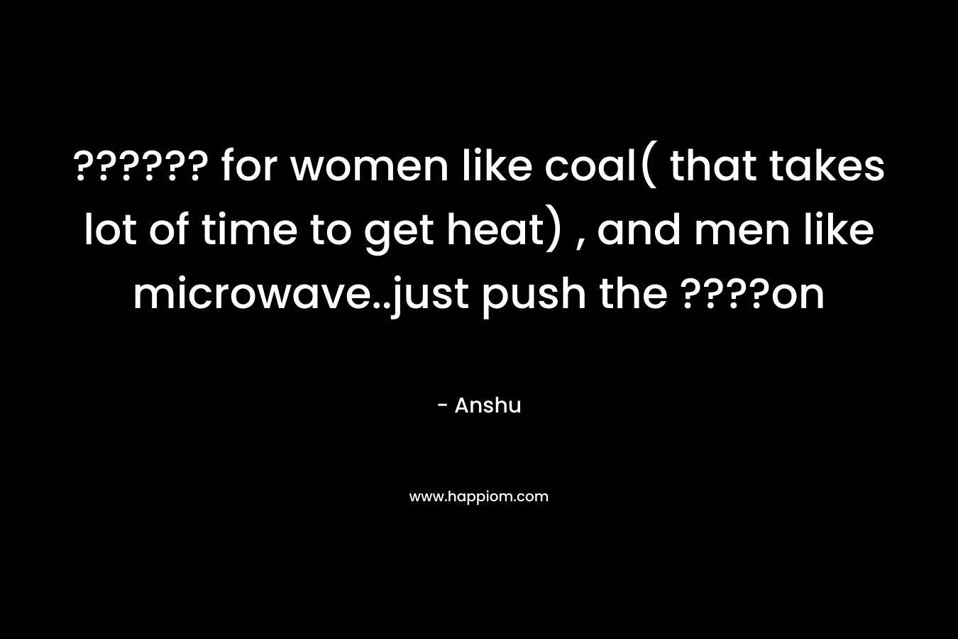 ?????? for women like coal( that takes lot of time to get heat) , and men like microwave..just push the ????on – Anshu