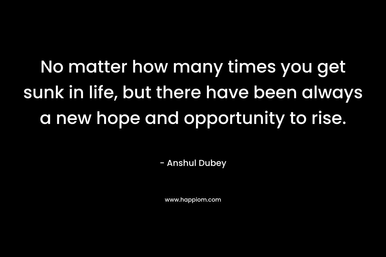 No matter how many times you get sunk in life, but there have been always a new hope and opportunity to rise. – Anshul Dubey