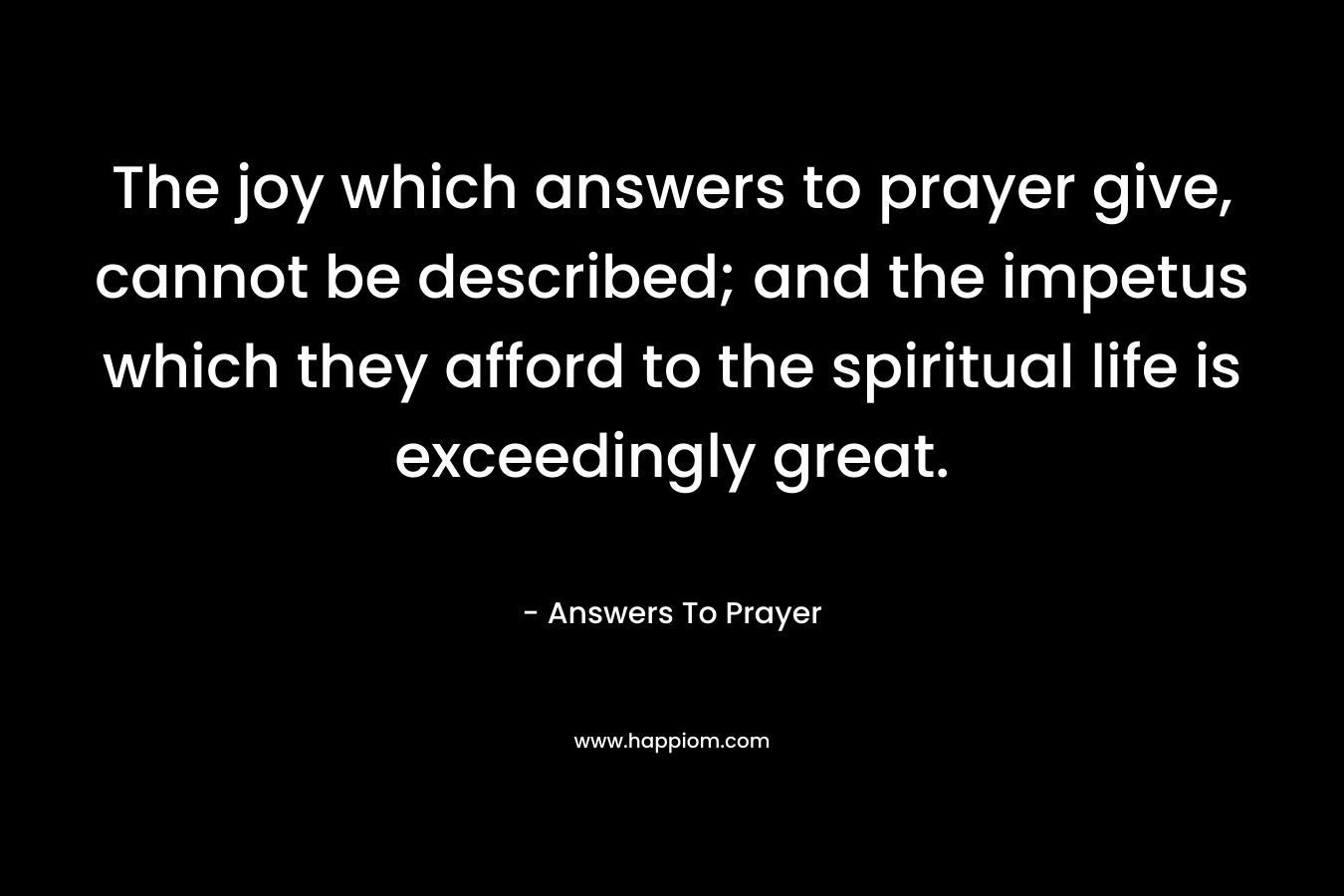The joy which answers to prayer give, cannot be described; and the impetus which they afford to the spiritual life is exceedingly great.