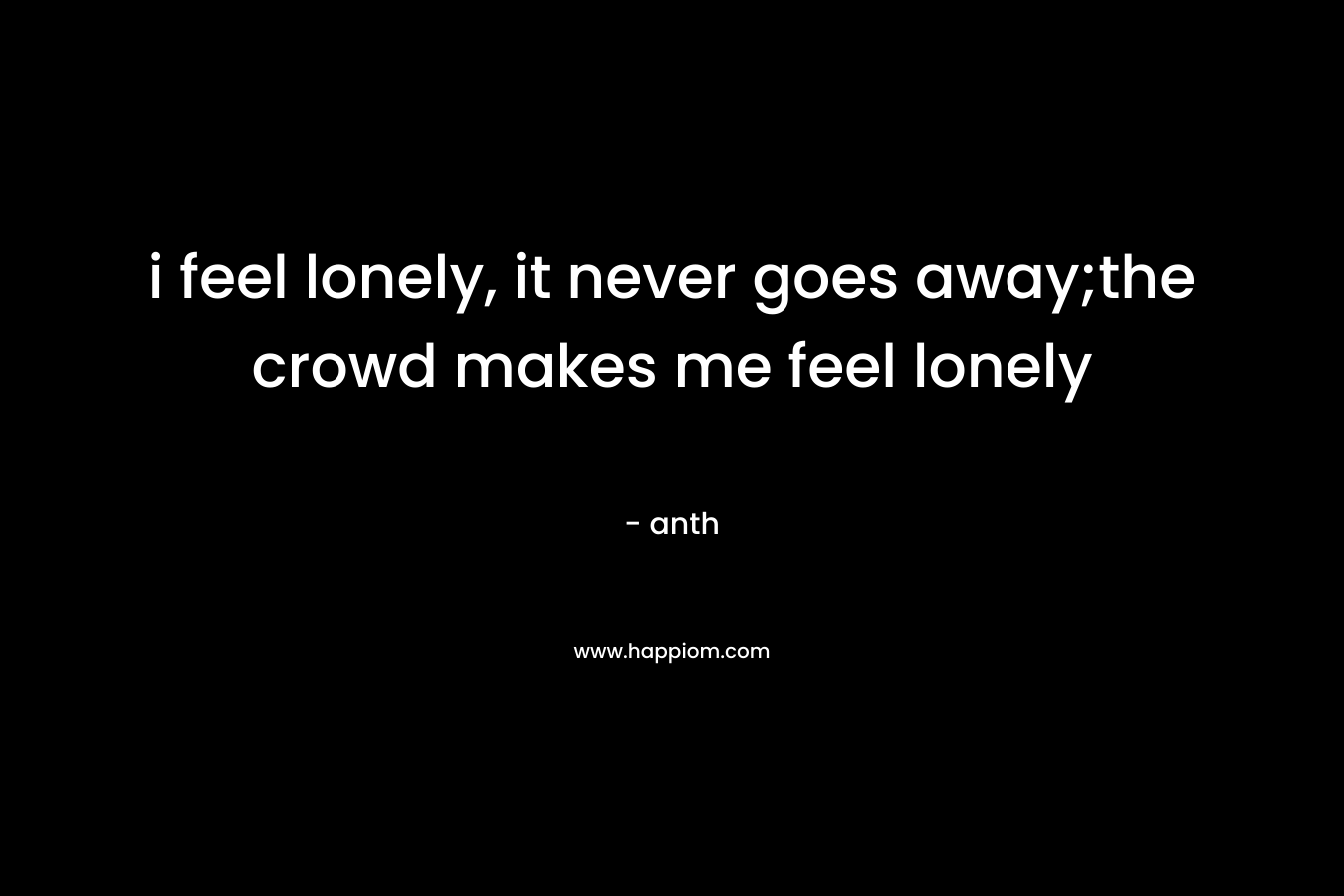 i feel lonely, it never goes away;the crowd makes me feel lonely