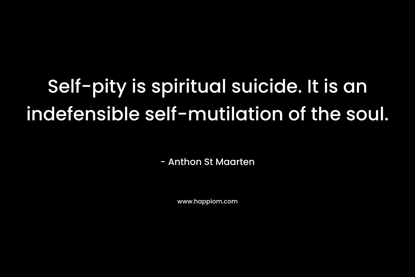 Self-pity is spiritual suicide. It is an indefensible self-mutilation of the soul. – Anthon St Maarten