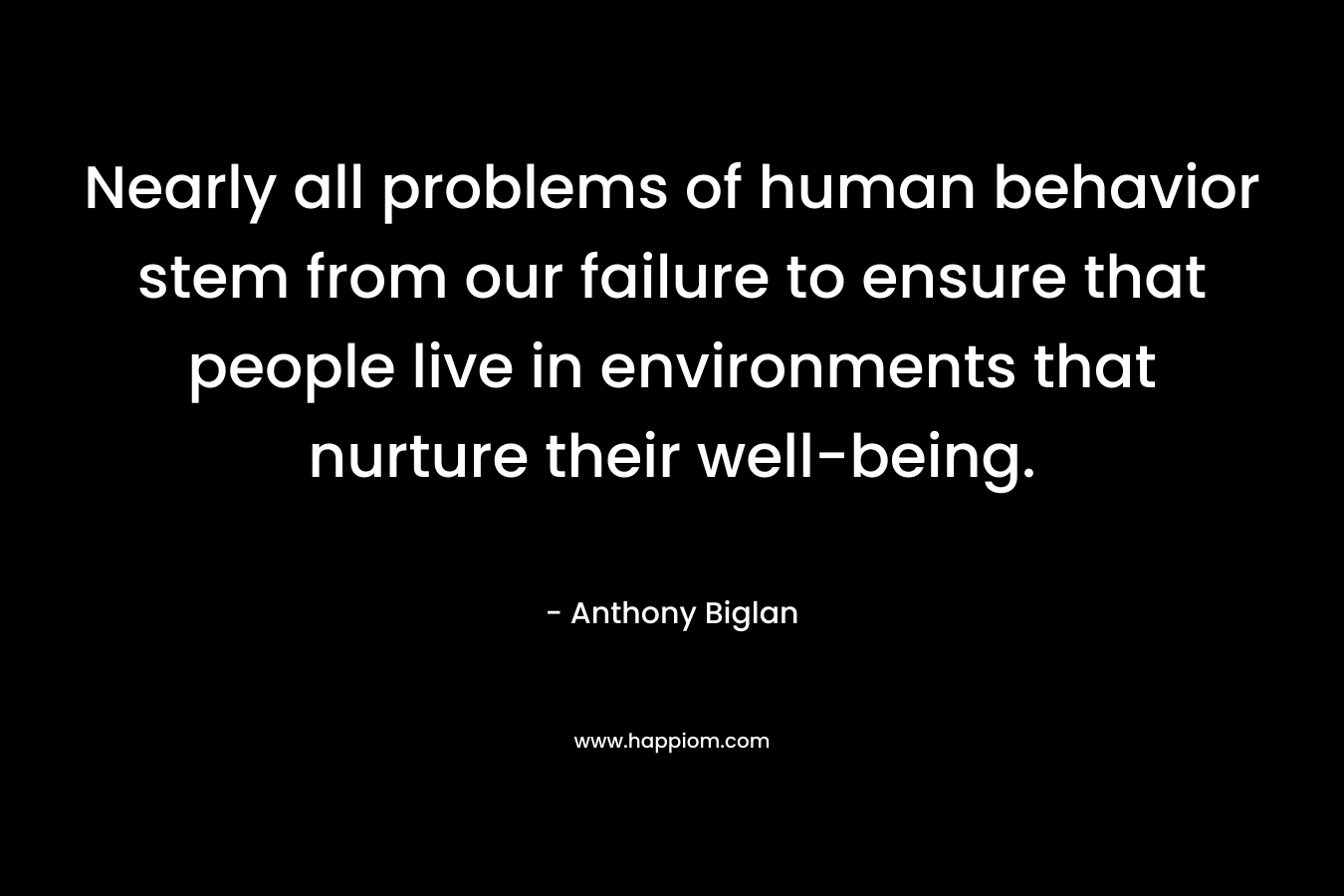Nearly all problems of human behavior stem from our failure to ensure that people live in environments that nurture their well-being. – Anthony Biglan