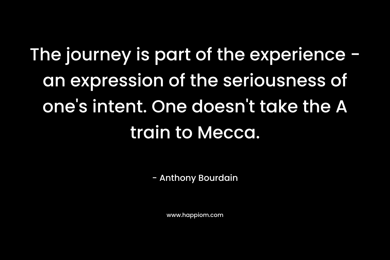 The journey is part of the experience – an expression of the seriousness of one’s intent. One doesn’t take the A train to Mecca. – Anthony Bourdain
