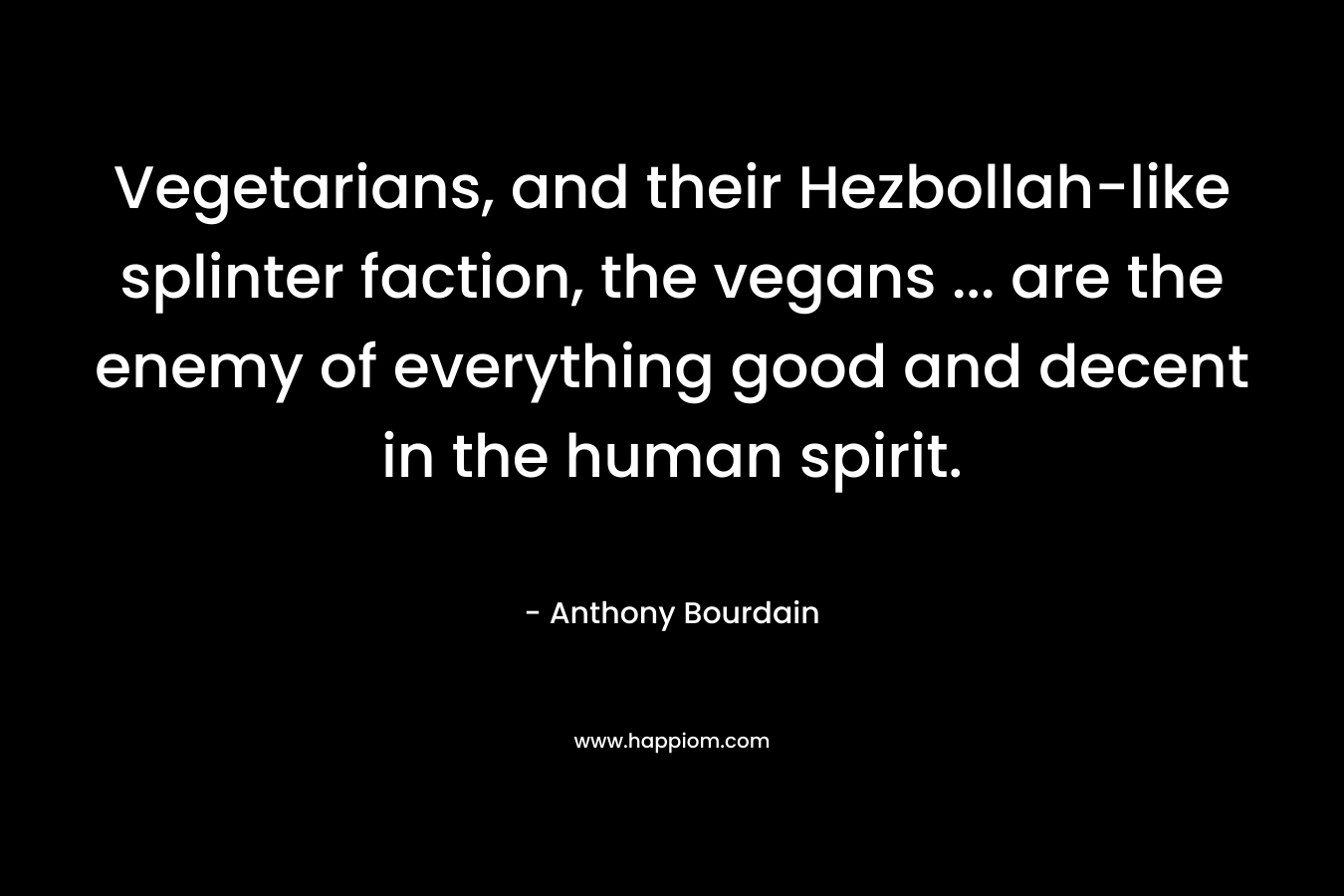 Vegetarians, and their Hezbollah-like splinter faction, the vegans … are the enemy of everything good and decent in the human spirit. – Anthony Bourdain
