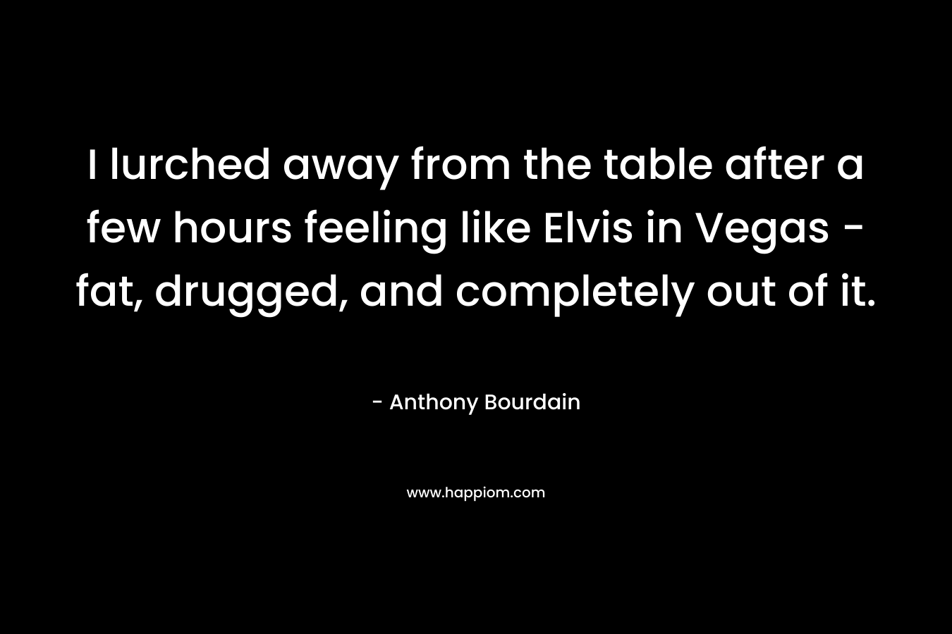 I lurched away from the table after a few hours feeling like Elvis in Vegas – fat, drugged, and completely out of it. – Anthony Bourdain