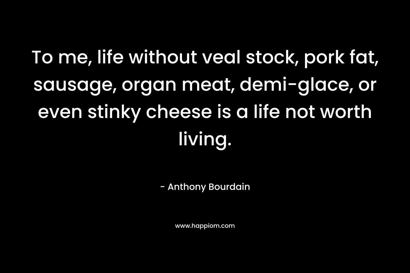 To me, life without veal stock, pork fat, sausage, organ meat, demi-glace, or even stinky cheese is a life not worth living. – Anthony Bourdain
