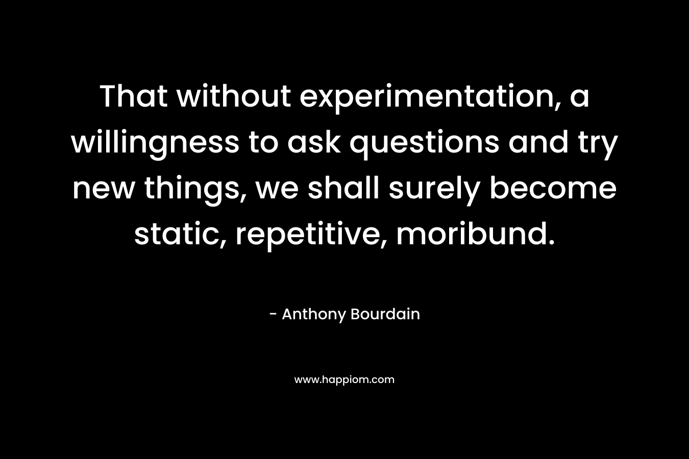 That without experimentation, a willingness to ask questions and try new things, we shall surely become static, repetitive, moribund. – Anthony Bourdain