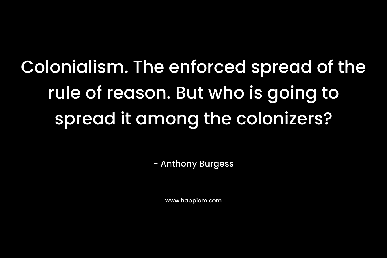 Colonialism. The enforced spread of the rule of reason. But who is going to spread it among the colonizers?