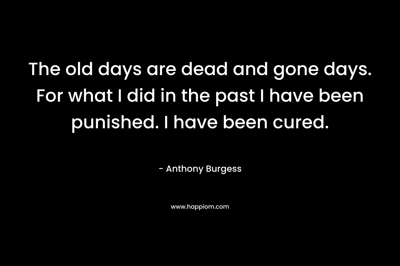 The old days are dead and gone days. For what I did in the past I have been punished. I have been cured. – Anthony Burgess