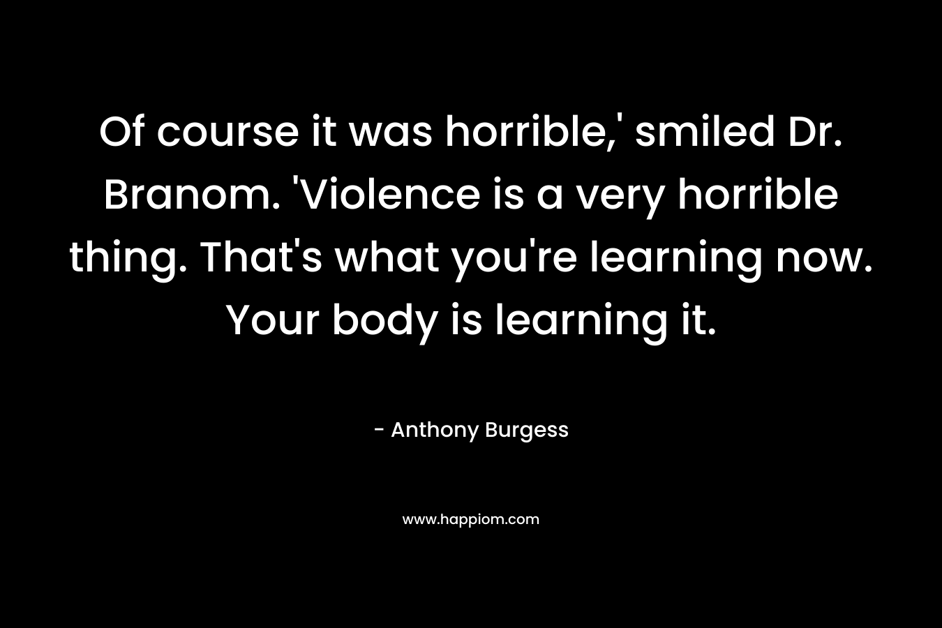 Of course it was horrible,' smiled Dr. Branom. 'Violence is a very horrible thing. That's what you're learning now. Your body is learning it.