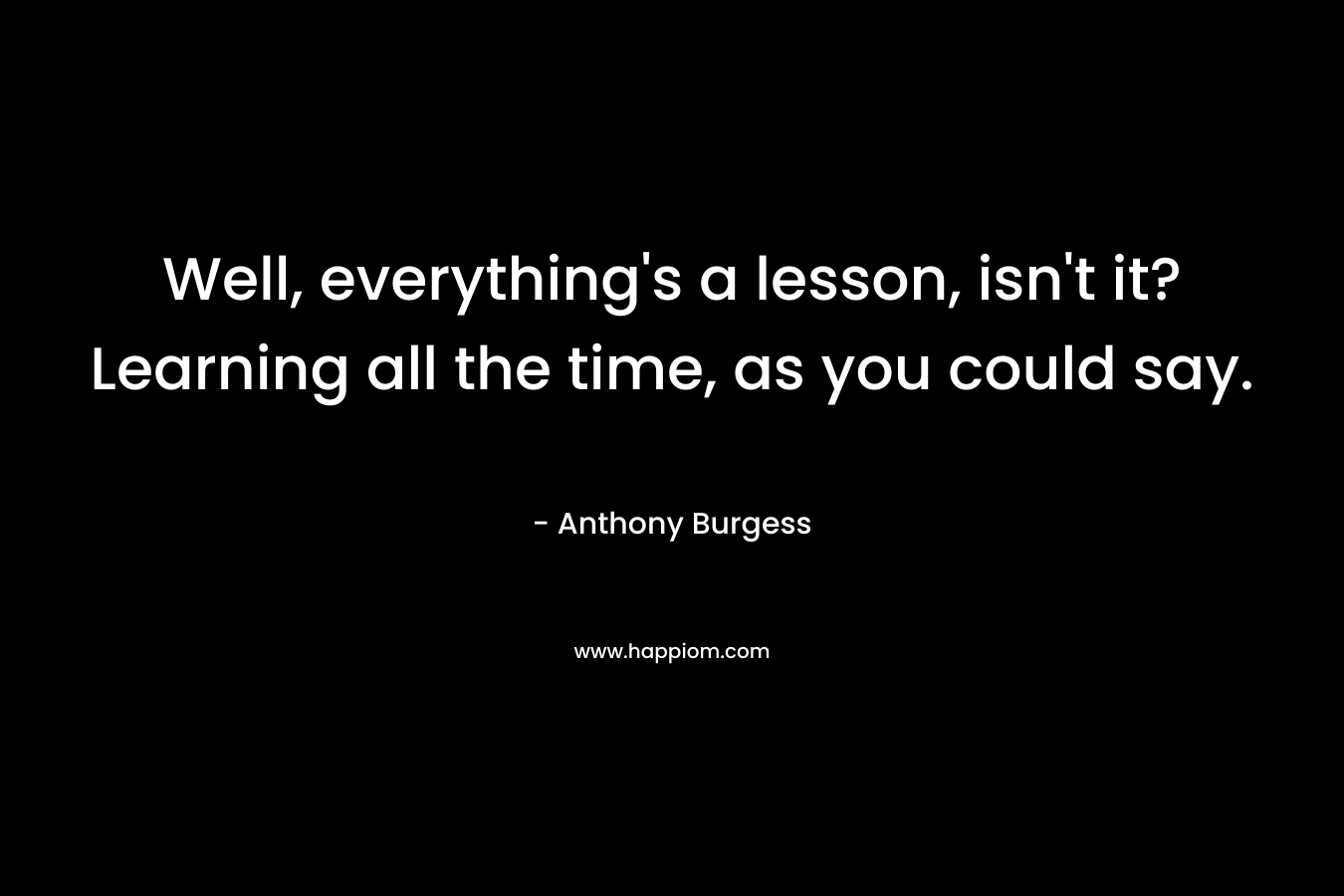 Well, everything's a lesson, isn't it? Learning all the time, as you could say.