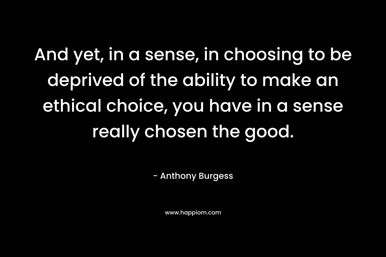 And yet, in a sense, in choosing to be deprived of the ability to make an ethical choice, you have in a sense really chosen the good. – Anthony Burgess