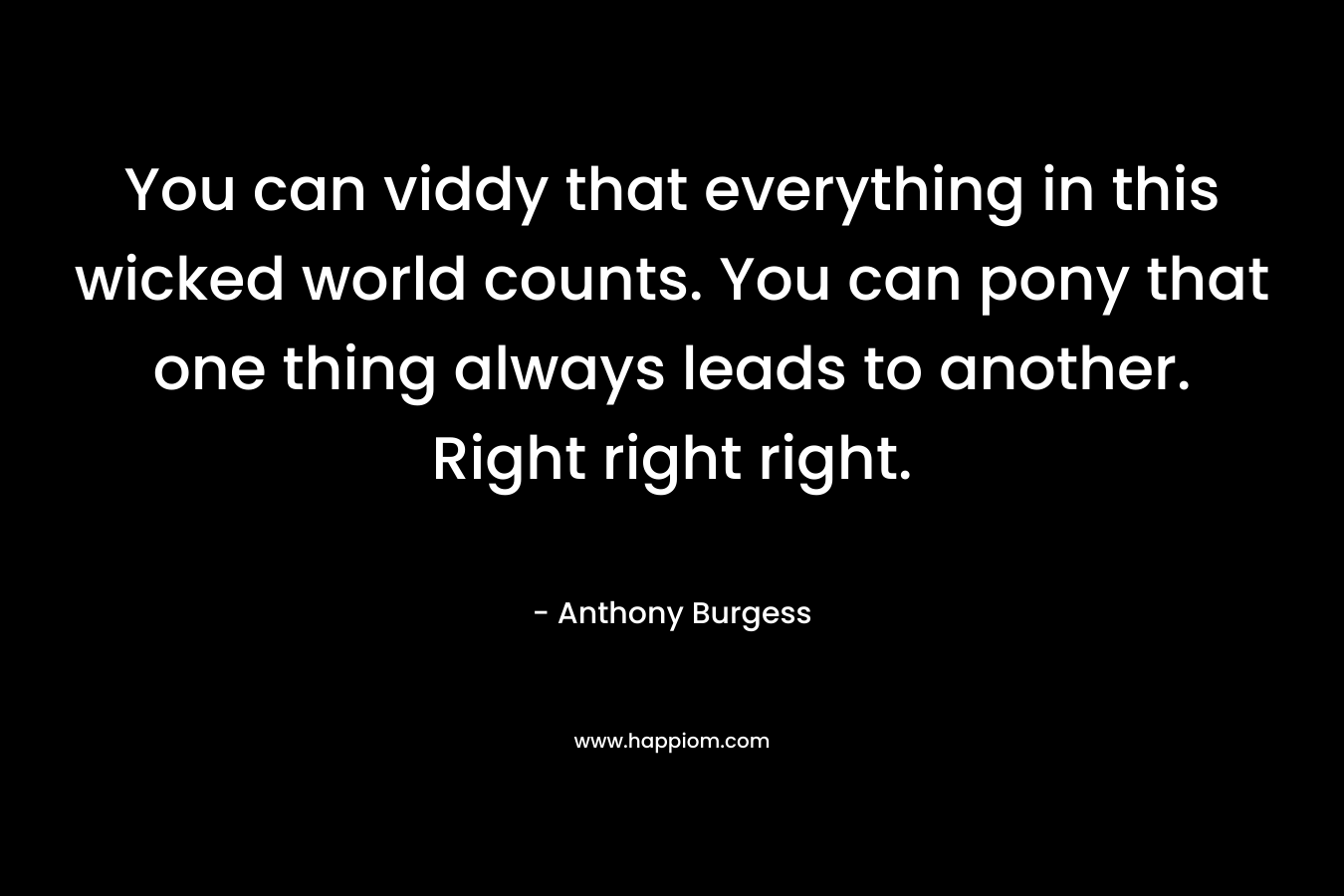 You can viddy that everything in this wicked world counts. You can pony that one thing always leads to another. Right right right.
