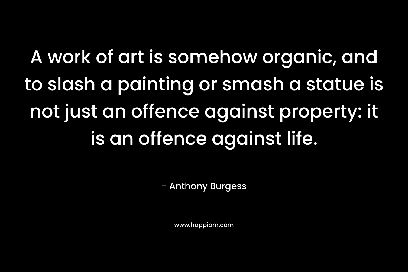 A work of art is somehow organic, and to slash a painting or smash a statue is not just an offence against property: it is an offence against life.