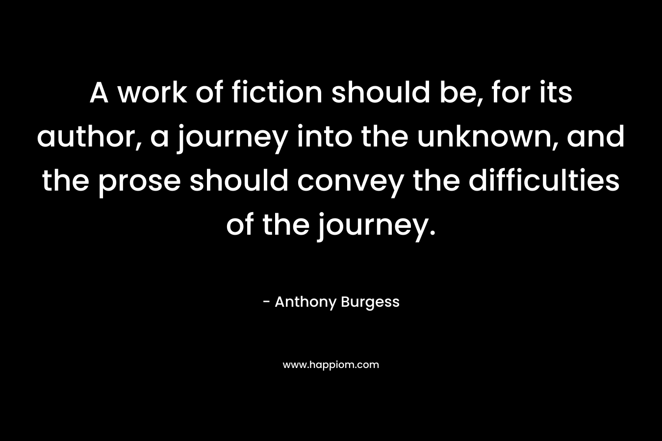 A work of fiction should be, for its author, a journey into the unknown, and the prose should convey the difficulties of the journey. – Anthony Burgess