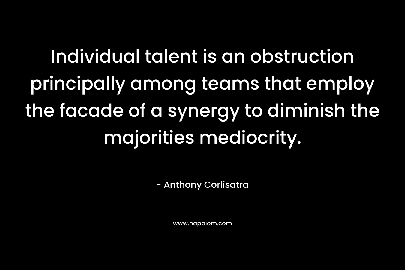 Individual talent is an obstruction principally among teams that employ the facade of a synergy to diminish the majorities mediocrity. – Anthony Corlisatra