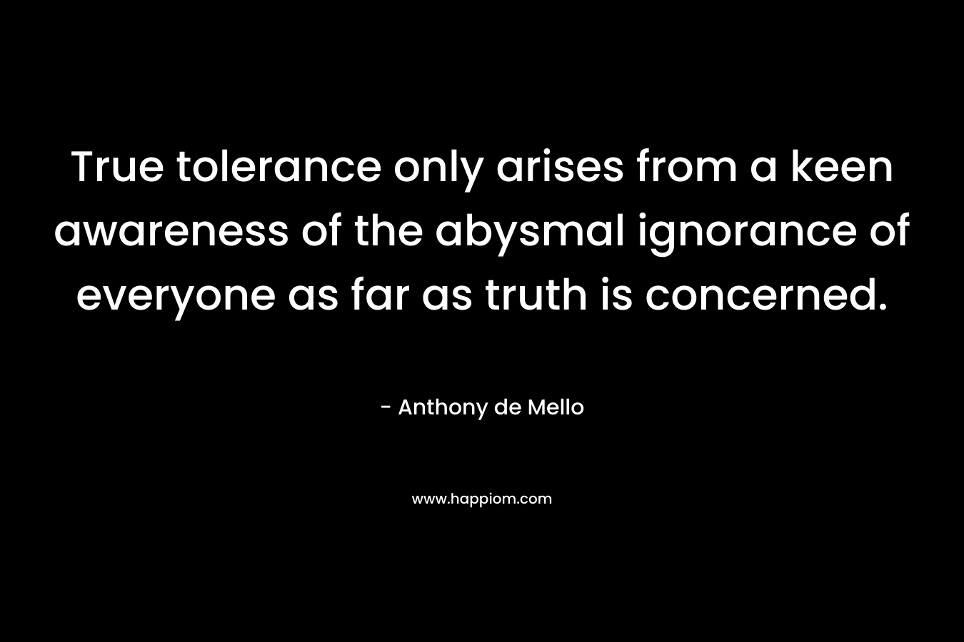 True tolerance only arises from a keen awareness of the abysmal ignorance of everyone as far as truth is concerned. – Anthony de Mello