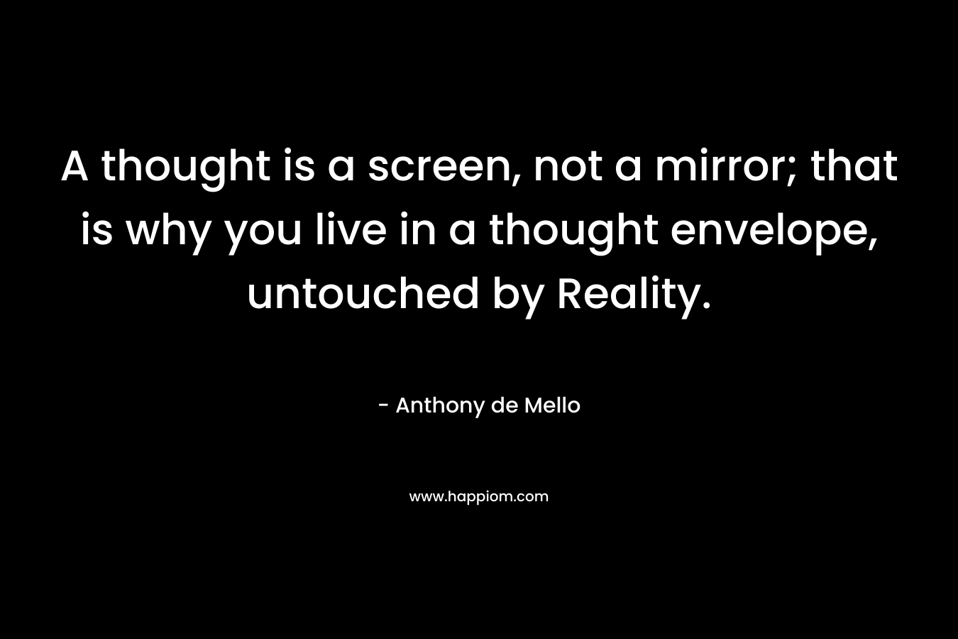 A thought is a screen, not a mirror; that is why you live in a thought envelope, untouched by Reality. – Anthony de Mello